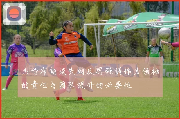 杰伦布朗谈失利反思强调作为领袖的责任与团队提升的必要性