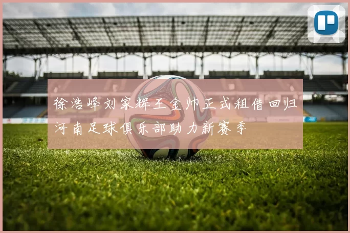 徐浩峰刘家辉王金帅正式租借回归河南足球俱乐部助力新赛季