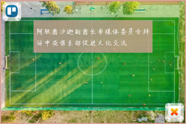 阿联酋沙迦副酋长率媒体委员会拜访申花俱乐部促进文化交流