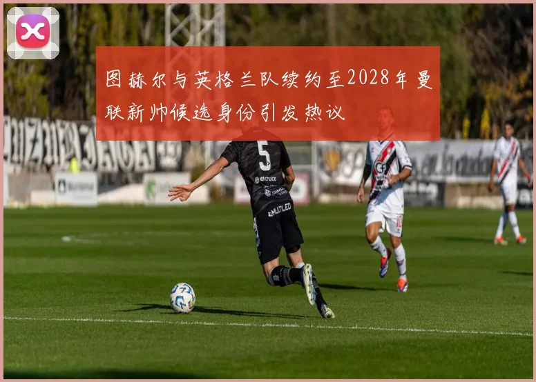 图赫尔与英格兰队续约至2028年曼联新帅候选身份引发热议