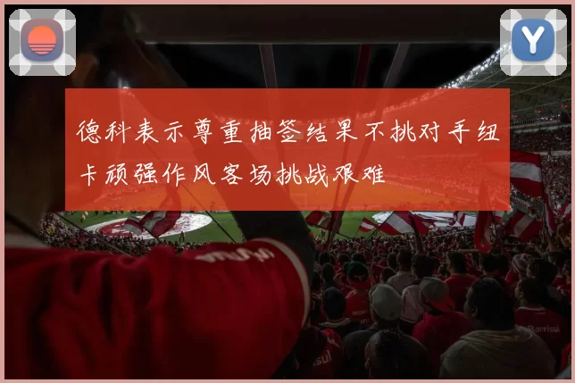 德科表示尊重抽签结果不挑对手纽卡顽强作风客场挑战艰难