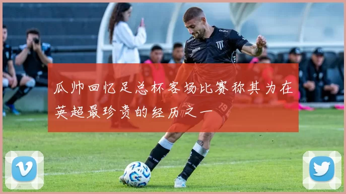 瓜帅回忆足总杯客场比赛称其为在英超最珍贵的经历之一
