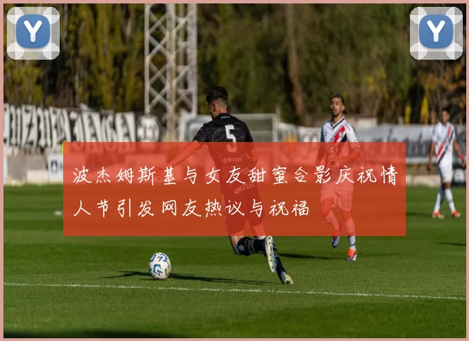 波杰姆斯基与女友甜蜜合影庆祝情人节引发网友热议与祝福