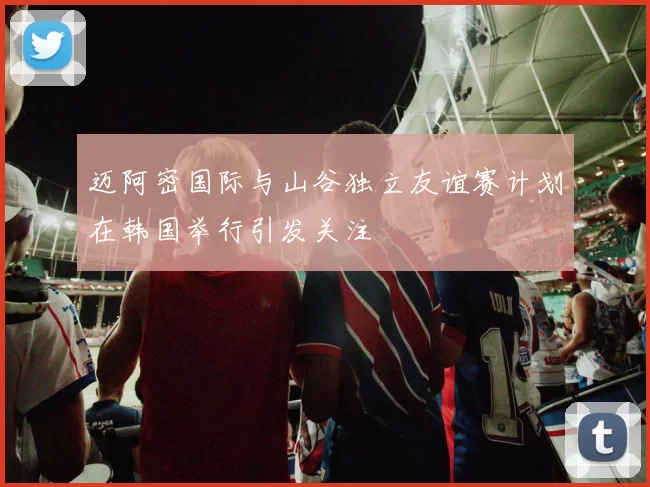 迈阿密国际与山谷独立友谊赛计划在韩国举行引发关注