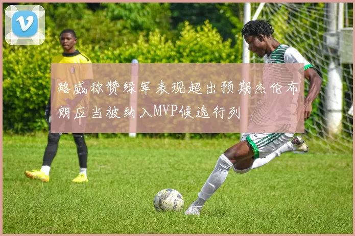 路威称赞绿军表现超出预期杰伦布朗应当被纳入MVP候选行列