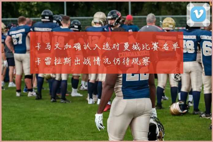 卡马文加确认入选对曼城比赛名单卡雷拉斯出战情况仍待观察