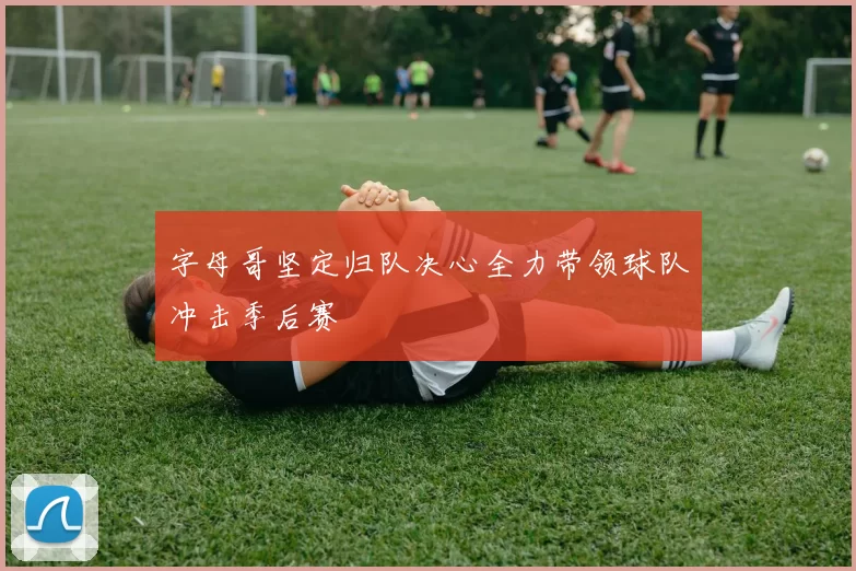 字母哥坚定归队决心全力带领球队冲击季后赛