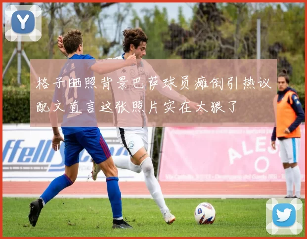 格子晒照背景巴萨球员瘫倒引热议配文直言这张照片实在太狠了