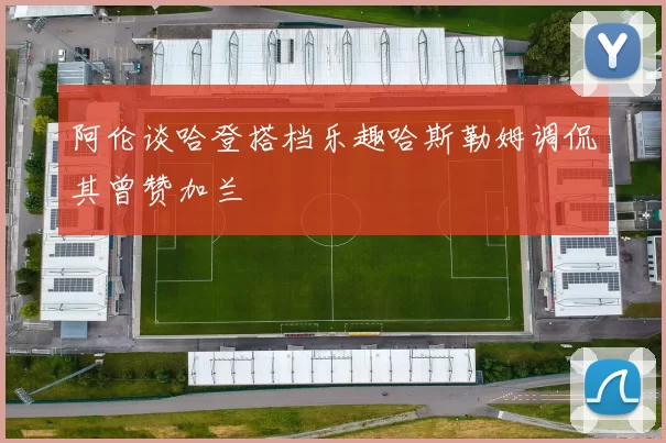 阿伦谈哈登搭档乐趣哈斯勒姆调侃其曾赞加兰