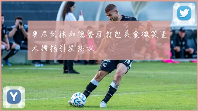 鲁尼到林加德餐厅打包美食微笑竖大拇指引发热议