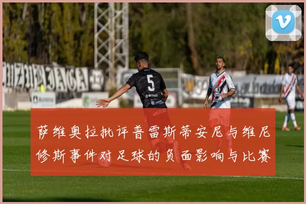 萨维奥拉批评普雷斯蒂安尼与维尼修斯事件对足球的负面影响与比赛公正性