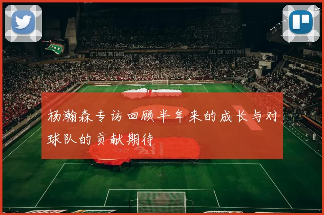杨瀚森专访回顾半年来的成长与对球队的贡献期待