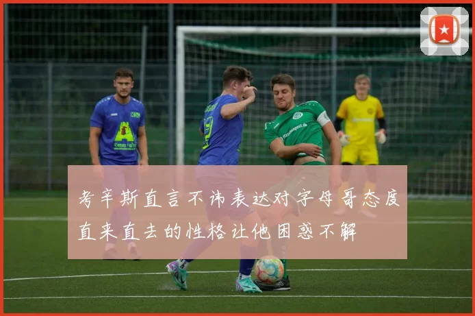 考辛斯直言不讳表达对字母哥态度直来直去的性格让他困惑不解
