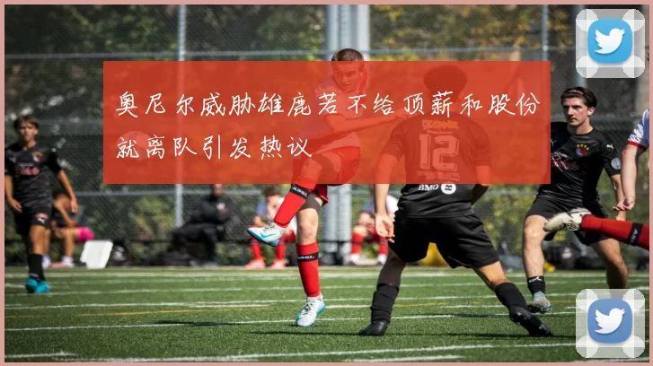奥尼尔威胁雄鹿若不给顶薪和股份就离队引发热议