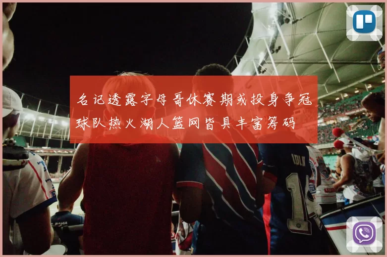 名记透露字母哥休赛期或投身争冠球队热火湖人篮网皆具丰富筹码