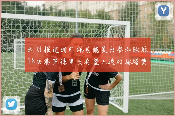 科贝报道姆巴佩或能复出参加欧冠18决赛罗德里戈有望入选对赫塔费大名单