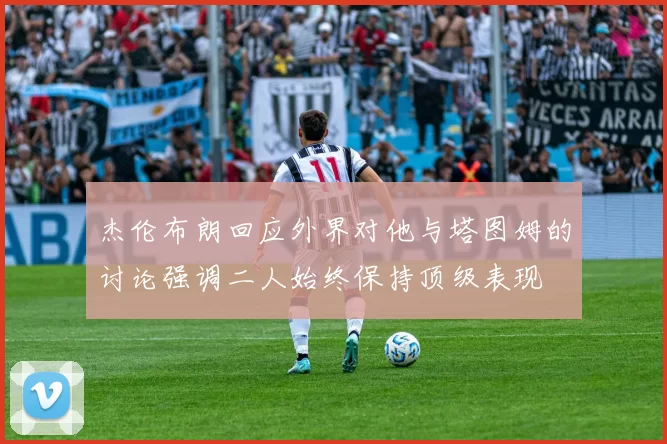 杰伦布朗回应外界对他与塔图姆的讨论强调二人始终保持顶级表现