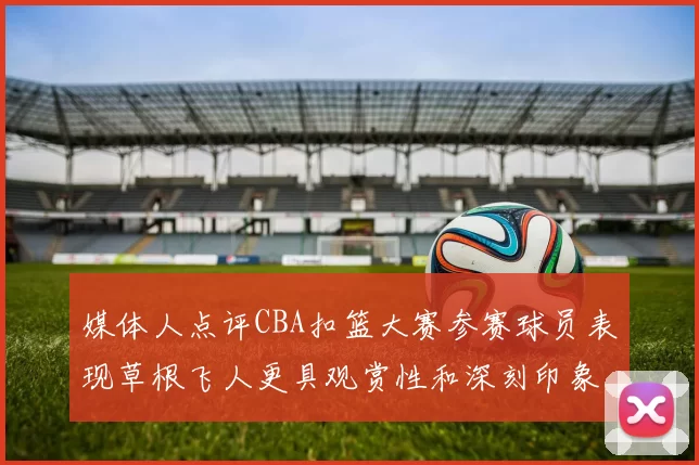 媒体人点评CBA扣篮大赛参赛球员表现草根飞人更具观赏性和深刻印象