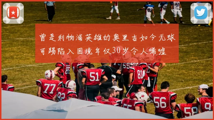 曾是利物浦英雄的奥里吉如今无球可踢陷入困境年仅30岁令人唏嘘