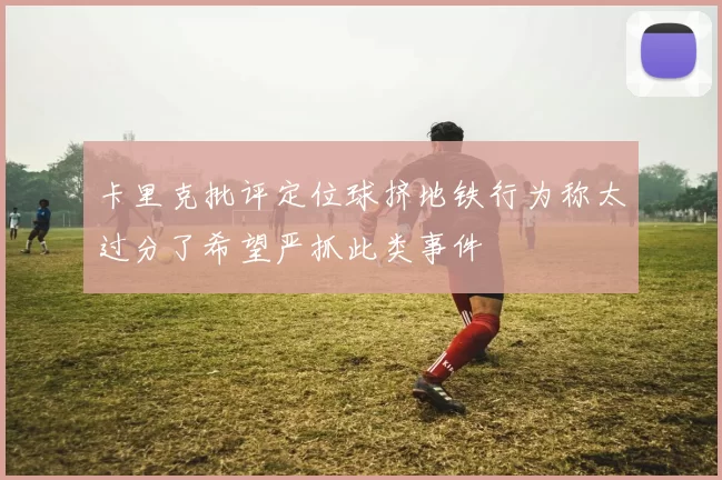 卡里克批评定位球挤地铁行为称太过分了希望严抓此类事件