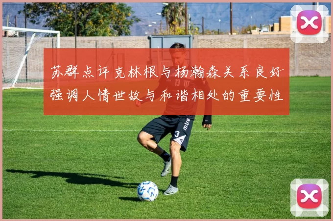 苏群点评克林根与杨瀚森关系良好强调人情世故与和谐相处的重要性
