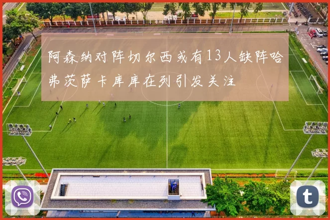 阿森纳对阵切尔西或有13人缺阵哈弗茨萨卡库库在列引发关注