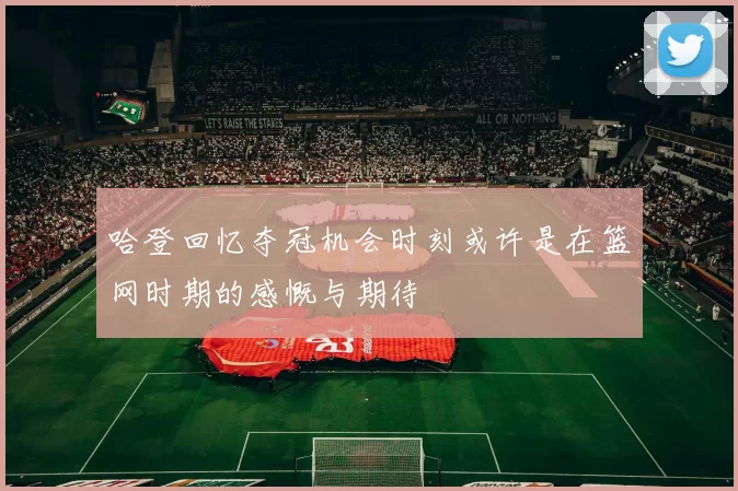 哈登回忆夺冠机会时刻或许是在篮网时期的感慨与期待