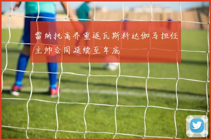 雷纳托高乔重返瓦斯科达伽马担任主帅合同延续至年底